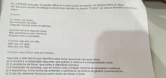 05. (UFRGS) Instrução: A refere-se à obra Quarto de despejo, de Carolina Maria de Jesus.
Um lema em Quarto de despejo é encontrado tambem no poema "O bicho", de Manuel Bandeira, transcrito a
seguir.
bicho
Vi ontem um bicho
Na imundicie do pátio
Catando comida entre os detribo.
Quando achava alguma coisa.
Nào examinava nem cheirava:
Engolia com voracidade.
bicho nào era um cão.
Não era um gato.
bicho, meu Deus, era um homem.
Assinale a alternativa que identifica esse tema recorrente nas duas obras.
a) A revolta e a indignação daqueles que sofrem a miséria e a marginalização social.
b) O problema da fome, que avilta a dignidade humana.
c) A aceitação da pobreza que se tornou uma inerente as sociedades modemas.
c) Accellagão da pot forma de enfrentar o sofrimento da fome e de garantir a sobrevivência.
e) O ato de escrever funciona como modo de driblar a fome.