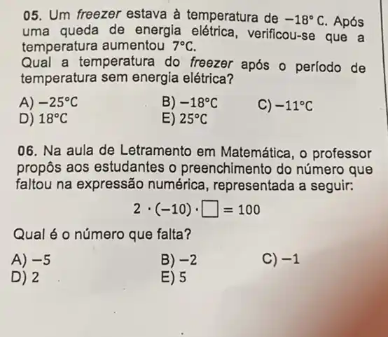 05. Um freezer estava à temperatura de -18^circ C Após
uma queda de energia elétrica verificou-se que a
temperatura aumentou 7^circ C
Qual a temperatura do freezer após o perlodo de
temperatura sem energia elétrica?
A) -25^circ C
B) -18^circ C
C) -11^circ C
D) 18^circ C
E) 25^circ C
06. Na aula de Letramento em Matemática, o professor
propôs aos estudantes o preenchimento do número que
faltou na expressão numérica, representada a seguir:
2cdot (-10)cdot square =100
Qual é o número que falta?
A) -5
B) -2
C) -1
D) 2
E) 5