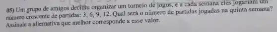 05) Um grupo de amigos decidiu organizar um torneio de jogos, e a cada semana eles jogariam um
número crescente de partidas: 3, 6,9 . 12. Qual será 0 número de partidas jogadas na quinta semana?
Assinale a alternativa que melhor corresponde a esse valor.