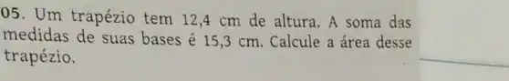 05. Um trapézio tem 12 ,4 cm de altura. A soma das
medidas de suas bases é 15,3 cm. Calcule a área desse
trapézio.