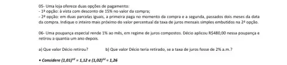 05- Uma loja oferece duas opções de pagamento:
-1^2 opção: à vista com desconto de 15%  no valor da compra;
-2^3 opção: em duas parcelas iguais, a primeira paga no momento da compra e a segunda, passados dois meses da data
da compra. Indique o inteiro mais próximo do valor percentual da taxa de juros mensais simples embutidos na na 24 opção. 2^2
06- Uma poupança especial rende 1%  ao mês, em regime de juros compostos. Décio aplicou R 480,00 nessa poupança e
retirou a quantia um ano depois.
a) Que valor Décio retirou?
b) Que valor Décio teria retirado, se a taxa de juros fosse de 2%  a.m.?
- Considere (1,01)^12=1,12e(1,02)^12=1,26