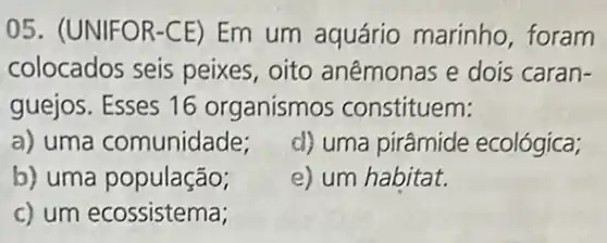 05. (UNIFOR-CE)Em um aquário marinho, foram
colocados seis peixes, oito anêmonas e dois caran-
guejos. Esses 16 organismos constituem:
a) uma comunidade;
d) uma pirâmide ecológica;
b) uma população;
e) um habitat.
c) um ecossistema;