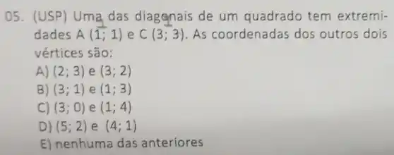 05. (USP)Uma das diagonais de um quadrado tem extremi-
dades A(1;1) e C(3;3) . As coordenadas dos outros dois
vértices são:
A) (2;3) e (3;2)
B) (3;1) e (1;3)
C) (3;0) e (1;4)
D) (5;2) e (4;1)
E) nenhuma das anteriores