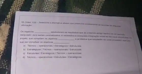 05 (Valar 0.6)Selecione a alternativa abaivo que preenche corretaments as
afirmação
Os objetivos __
estabelecem on resulados que se pretende atingir dentro de un periodo
estipulado; para serem concretizados 6 necessdria a adequada integração entre os recursos
projete, que compoem os objetivos __
e os efeitos que resultario de cada processo que por
sua vez compoem os objetivos __
a) Tecnico-operacionais / Estrategicos / Estruturais
b) Estratégicos/Técrico - operacionais / Estruturas
c) Estruturais/Estrategicos 1 Técnico-operacionais
d) Tecnico-operacionais / Estruturais / Estratégicos