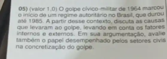 05) (valor 1,0)O golpe civico-militar de 1964 marcou
inicio de um regime autoritário no Brasil, que durou
até 1985. A partir desse contexto , discuta as causas
que levaram ao golpe levando em conta os fatores
internos e externos Em sua argumenta cão, avalie
também o papel desempenhado pelos setores civis
na concretização do golpe.