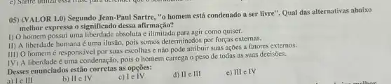 05) (VALOR 1.0)Segundo Jean-Paul Sartre "o homem está condenado a ser livre". Qual das alternativas abaixo
melhor expressa o significado dessa afirmação?
I) O homem possui uma liberdade absoluta e agir como quiser.
II) A liberdade humana é uma ilusão, pois somos determinados por forças externas.
III) O homemé responsável por suas escolhas e não pode atribuir suas ações a fatores externos.
IV) A liberdade é uma condenação, pois o homem carrega o peso de todas as suas decisões.
Desses enunciados estã corretas as opções:
a) Le III
b) II e IV
IV
d) II e III
e) III e IV