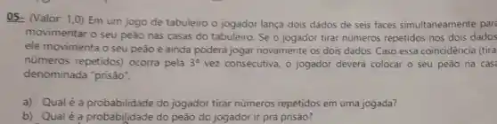 05- (Valor.1.0) Em um jogo de tabuleiro o jogador lança dois dados de seis faces simultaneamente par
movimentar o seu peao nas casas do tabuleiro. Se o jogador tirar números repetidos nos dois dados
ele movimenta o seu peao e ainda poderá jogar novamente os dois dados. Caso essa coincidência (tira
números repetidos)ocorra pela 3^a vez consecutiva o jogador deverá colocar o seu peão na cas
denominada "prisão".
a) Qualé a probabilidade do jogador tirar números repetidos em uma jogada?
b) Qualé a probabilidade do peão do jogador ir pra prisão?