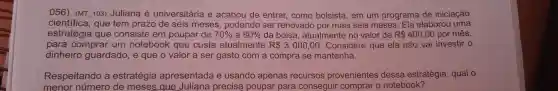 056) (MT 103)Juliana é universitária e acabou de entrar,como bolsista , em um programa de iniciação
cientifica , que tem prazo de seis meses , podendo ser renovado por mais seis meses . Ela elaborou uma
estratégia que consiste em poupar de 70%  a 80%  da bolsa , atualmente no valor de R 400,00 por mês,
para comprar um notebook que custa atualmente R 3000,00 . Considere que ela não vai investir o
dinheiro guardado , e que o valor a ser gasto com a compra se mantenha.
Respeitando a estratégia apresentada e usando apenas recursos provenientes dessa estratégia , qual o
menor número de meses que Juliana precisa poupar para conseguir comprar o notebook?