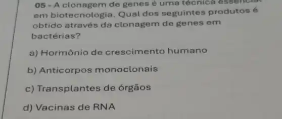 05-A clonagem de genes é uma técnica e ssencial
em biotecnol gia. Qual dos seguintes produtos é
obtido através da clonagem de genes em
bactérias?
a) Hormônio de crescimento humano
b) Anticorpos monoclonais
c) Transplan tes de órgãos
d) Vacinas de RNA