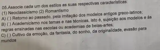 05.Associe cada um dos estilos as suas respectivas características:
(1) Neoclassicisi no (2) Romantismo
A) ()
Retorno ao passado, pela imitação dos modelos antigos greco-latinos;
B)
regras ensinadas nas escolas ou academias de belas-artes;
()
Academicismo nos temas e nas técnicas, isto é , sujeição aos modelos e às
C) ( )Cultivo da emoção da fantasia, do sonho, da originalidade , evasão para
mundos