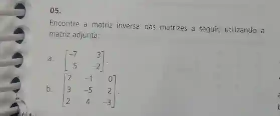 05.
Encontre a matriz inversa das matrizes a seguir,utilizando a
matriz adjunta:
a.
[} -7&3 5&-2 ]
b.
[} 2&-1&0 3&-5&2 2&4&-3 ]