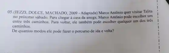 05.(IEZZI.DOLCE , MACHADO , 2009 - Adaptada)Marco Antônio quer visitar Talita
no próximo sábado. Para chegar à casa da amiga . Marco Antônio pode escolher um
entre tres caminhos . Para voltar , ele também pode escolher qualquer um dos três
caminhos.
De quantos modos ele pode fazer o percurso de ida e volta?