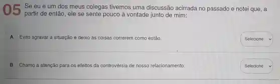 05
Se eu e um dos meus colegas tivemos uma discussão acirrada no passado e notei que, a
partir de então , ele se sente pouco à vontade junto de mim:
A Evito agravar a situação e deixo as coisas correrem como estão.
B Chamo a atenção para os efeitos da controvérsia de nosso relacionamento.
square 
Selecione