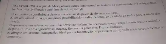 05-(UFSM-RS) A região da Mesopotâmia ocupa lugar central na história da humanidade. Na Antiguidade,
foi berço da civilização sumeriana devido ao fato de:
a) ser ponto de confluência de rotas comerciais de povos de diversas culturas.
b) ter um subsolo rico em minérios possibilitando o salto tecnológico da idade da pedra para a idade dos
metais.
c) apresentar um relevo peculiar e favorável ao isolamento necessário para o crescimento socioeconômico.
d) possuir uma área agricultável extensa.favorecida pelos rios Tigre e Eufrates.
e) abrigar um sistema hidrográfico ideal para a locomoção de pessoas e apropriado para desenvolvimento
comercial.