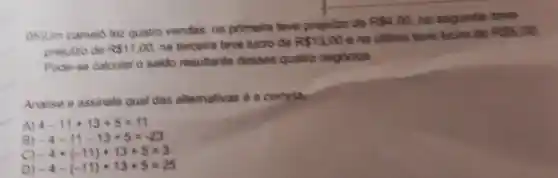 05)Um camelo fez quatro vendas: na primelra teve prejulzo de
RS4,00 na segundin teve
prejuizo de RS1,00 na terceira teve lucro de RS13,00 e na ultima teve lucro de
855.00
Pode-se calcular o saldo resultante desses quatro negócios.
Analise e assinale qual das alternativas é a correta.
A) 4-11+13+5=11
B) -4-11-13+5=-23
C) -4+(-11)+13+5=3
D) -4-(-11)+13+5=25