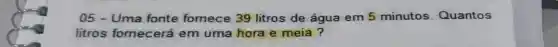 05-Uma fonte fornece 39 litros de água em 5 minutos Quantos
litros fornecerá em uma hora e meia ?