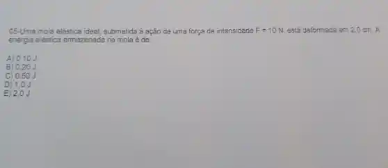 05-Uma mola elástica ideal submetida à ação de uma força de intensidade F=10N está deformada em 2,0 cm. A
energia elástica armazenada na mola é de:
A) 0,10 J
B) 0,20.
C) 0,50 J
D) 1,0 J
E) 2,0