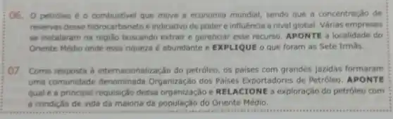 06. 0 petróleo é - combustivel que move a economia mundial, sendo que a concentração de
reservas desse hidrocarboneto é indicativo de poder e influência a nivel global. Várias empresas
se instalaram na regiǎo buscando extrair e gerenciar esse recurso APONTE a localidade do
Oriente Médio onde essa riqueza é abundante e EXPLIQUE o que foram as Sete Irmas.
07. Como resposta a internacionalização do petróleo, os paises com grandes jazidas formaram
uma comunidade denominada Organização dos Paises Exportadores de Petróleo APONTE
qual é a principal requisição dessa organização e REL ACIONE a exploração do petróleo com
a condição de vida da maioria da população do Oriente Médio.