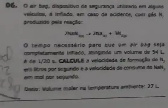 06. 0air bag, dispositivo de segurança utilizado em alguns
velculos, é inflado , em caso de acidente, com gés N_(2)
produzido pela reação:
2NaN_(3(aq))arrow 2Na_((a))+3H_(2(g))
tem so neo essário para que um air bag seja
completamente inflado, atingindo um volume de 54
é de 1/20s . CALCULE a velocidade de formação do M_(2)
em litros por segundo e a velocidade de consumo do Wall_(3)
em mol por segundo.
Dado: Volume molar na temperatu ra ambiente: 27 L