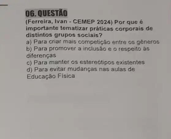 06. 0
(Ferreira, Ivan - CEMEP 2024) Por que é
importa nte tematizar práticas corporais de
distintos grupos sociais?
a) Para criar mais competição entre os generos
b) Para promover a inclusão e o respeito as
diferenças
c) Para manter os estereótipos existentes
d) Para evitar mudanças nas aulas de
Educação Física