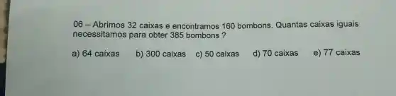 06 - Abrimos 32 caixas e encontramos 160 bombons Quantas caixas iguais
necessitamos para obter 385 bombons?
a) 64 caixas
b) 300 caixas c) 50 caixas
d) 70 caixas
e) 77 caixas