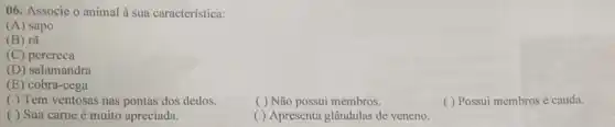 06. Associe o animal à sua característica:
(A) sapo
(B) rã
(C) perereca
(D) salamandra
(E) cobra-cega
( ) Tem ventosas nas pontas dos dedos.
( ) Não possui membros.
( ) Possui membros e cauda.
( ) Sua carne é muito apreciada.
( ) Apresenta glândulas de veneno.