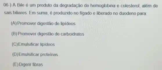 06-) A Bile é um produto da degradação de hemoglobina e colesterol, além de
sais biliares. Em suma, é produzido no fígado e liberado no duodeno para:
(A) Promover digestão de lipideos
(B) Promover digestão de carboidratos
(C)Emulsifical lipideos
(D)Emulsificar proteínas
(E) Digerir fibras