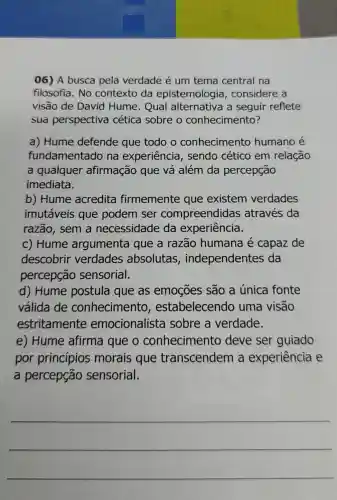 06) A busca pela verdade é um tema central na
filosofia. No contexto da epistemologia , considere a
visão de David Hume. Qual alternativa a seguir reflete
sua perspectiva cética sobre o conhecimento?
a) Hume defende que todo o conhecimento humano é
fundamentadc na experiência , sendo cético em relação
a qualquer afirmação que vá além da percepção
imediata.
b) Hume acredita firmemente que existem verdades
imutáveis que podem ser compreendidas ; através da
razão, sem a necessidade da experiência.
c) Hume argumenta que a razão humana é capaz de
descobrir verdades absolutas , independentes da
percepção sensorial.
d) Hume postula que as emoçōes são a única fonte
válida de conhecimento , estabelecendc uma visão
estritamente emocionalista sobre a verdade.
e) Hume afirma que o conhecimento deve ser guiado
por princípios morais que transcendem experiência e
a percepção sensorial.
__