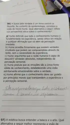 06) A busca pela verdade é um tema central na
filosofia. No contexto da epistemologia , considere a
visão de David Hume. Qual alternativa a seguir reflete
sua perspectiva cética sobre o conhecimento?
a) Hume defende que todo o conhecimento humano é
fundamentado na experiência , sendo cético em relação
a qualquer afirmação que vá além da percepção
imediata.
b) Hume acredita firmemente que existem verdades
imutáveis que podem ser compreendidas através da
razão, sem a necessidade da experiência.
c) Hume argumenta que a razão humana é capaz de
descobrir verdades absolutas , independentes da
percepção sensorial.
d) Hume postula que as emoções são a única fonte
válida de conhecimento , estabelecendo uma visão
estritamente emocionalista sobre a verdade.
e) Hume afirma que o conhecimento deve ser guiado
por princípios morais que transcendem a experiência e
a percepção sensorial.
__
07) A estética busca entender a beleza e a arte. Qual
alternativa a seguir melhor representa a visão de