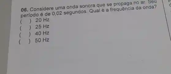 06 . Considere uma onda sonora que se no ar. Seu
r
período é de 0,02 segundos . Qual é a frequência da onda?
() 20 Hz
() 25 Hz
() 40 Hz
50 Hz
()