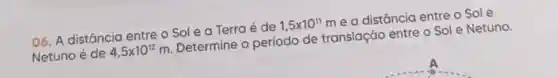 06. A distância entre o Sol e a Terra é de
1,5times 10^11
me a distância entre o Sole
Netuno é de 4,5times 10^12m
Determine o período de translação entre o Sol e Netuno.