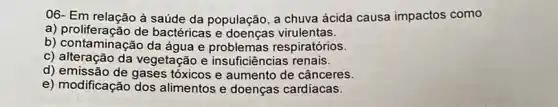 06- Em relação à saúde da população, a chuva ácida causa impactos como
a) proliferação de bactéricas e virulentas.
b) contaminação da água e problemas respiratórios.
c) alteração da vegeta ção e insuficiências renais.
d) emissão de gases tóxicos e aumento de cânceres.
e) modificação dos alimentos e doenças cardíacas.