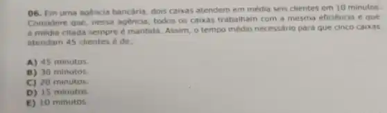 06. Em uma agencia bancária, dois caixas atendem em média seis clientes em 10 minutos.
Considere que, nessa agencia todos os caixas trabalham com a mesma eficiência e que
a média citada sempre é mantida. Assim, 0 tempo médio necessário para que cinco caixas
atendam 45 clientes é de:
A) 45 minutos.
B) 30 minutos
C) 20 minutos.
D) 15 minutos.
E) 10 minutos.