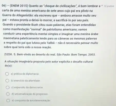 06) - (ENEM 2015)Quanto ao "choque de chilizações", é bom lembrar a 10 pontos
carta de uma menina americana de sete anos cujo pai era piloto na
Guerra do Afeganistão: ela escreveu que - embora amasse multo seu
pal-estava pronta a deixá-lo morrer,a sacrificá-lo por seu pais.
Quando o presidente Bush citou suas palavras, elas foram entendidas
como manifestação "normal" de patriotismo americano; vamos
conduzir uma experiéncia mental simples e imaginar uma menina arabe
maometana pateticamente lendo para as cameras as mesmas palavras
a respeito do pal que lutava pelo Taliba - não é necessárlo pensar muito
sobre qual teria sido a nossa reação.
ZIZEK. S. Bem-vindo so deserto do real. Sáo Paulo: Bom Tempo, 2003.
A situação imaginária proposta pelo autor explicita o desafio cultural
do(a):
a) pritica da diplomacia
b) exercicio da alteridade.
c) expansso da democracia.
d) universalizaç,30 do progresso
e) conquistada autodeterminaç,30.