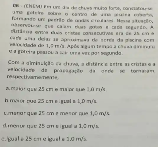 06 - (ENEM) Em um dia de chuva muito forte, constatou-se
uma goteira sobre o centro de uma piscina coberta,
formando um padrão de ondas circulares. Nessa situação,
observou-se que caíam duas gotas a cada segundo. A
distância entre duas cristas consecutivas era de 25 cm e
cada uma delas se aproximava da borda da piscina com
velocidade de 1,0m/s Após algum tempo a chuva diminuiu
e a goteira passou a cair uma vez por segundo.
Com a diminuição da chuva, a distância entre as cristas e a
velocidade de propagação da onda se tornaram,
respectivamemente,
a.maior que 25 cm e maior que 1,0m/s
b.maior que 25 cm e igual a 1,0m/s
c.menor que 25 cm e menor que 1,0m/s
d.menor que 25 cm e igual a 1,0m/s
e.igual a 25 cm e igual a 1,0m/s