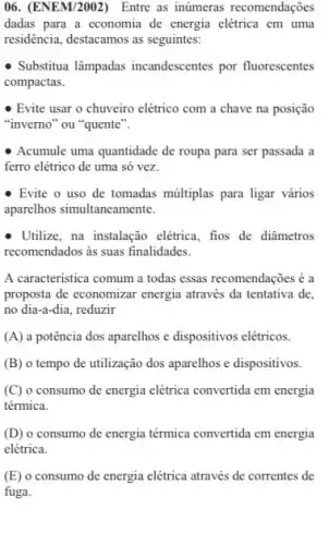 06. (ENEM/2002) Entre as inúmeras recomendações
dadas para a economia de energia elétrica em uma
residência, destacamos as seguintes.
- Substitua lâmpadas incandescentes por fluorescentes
compactas.
Evite usar o chuveiro elétrico com a chave na posição
"inverno" ou "quente".
Acumule uma quantidade de roupa para ser passada a
ferro elétrico de uma só vez.
Evite o uso de tomadas múltiplas para ligar vários
aparelhos simultaneamente.
- Utilize, na instalação elétrica fios de diâmetros
recomendados as suas finalidades.
A caracteristica comum a todas essas recomendações é a
proposta de economizar energia através da tentativa de.
no dia-a-dia, reduzir
(A) a potência dos aparelhos e dispositivos elétricos.
(B) o tempo de utilização dos aparelhos e dispositivos.
(C) o consumo de energia elétrica convertida em energia
térmica.
(D) o consumo de energia térmica convertida em energia
elétrica.
(E) o consumo de energia elétrica através de correntes de