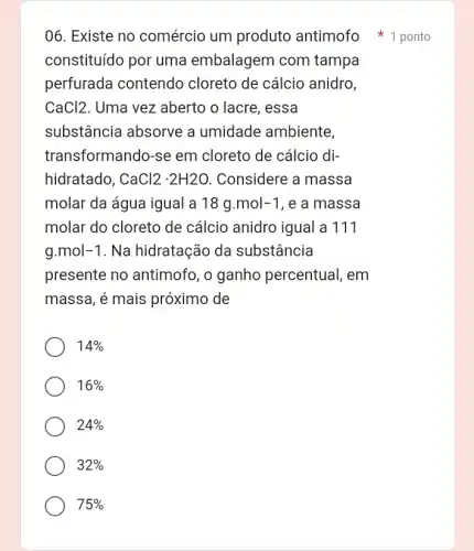 06. Existe no comércio um produto antimofo 1 ponto
constituído por uma embalagem com tampa
perfurada contendo cloreto de cálcio anidro,
CaCl2 . Uma vez aberto o lacre, essa
substância absorve a umidade ambiente,
transformando-se em cloreto de cálcio di-
hidratado, CaCl2cdot 2H2O Considere a massa
molar da água igual a 18g.mol-1 , e a massa
molar do cloreto de cálcio anidro igual a 111
g.mol-1 . Na hidratação da substância
presente no antimofo , o ganho percentual , em
massa, é mais próximo de
14% 
16% 
24% 
32% 
75%