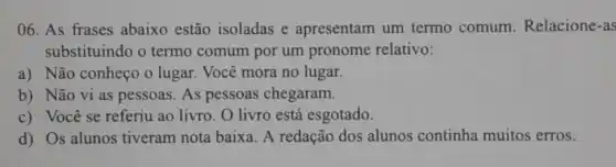 06. As frases abaixo estão isoladas e apresentam um termo comum Relacione-as
substituindo o termo comum por um pronome relativo:
a) Não conheço o lugar. Você mora no lugar.
b) Não vi as pessoas. As pessoas chegaram.
c) Você se referiu ao livro. O livro está esgotado.
d) Os alunos tiveram nota baixa A redação dos alunos continha muitos erros.