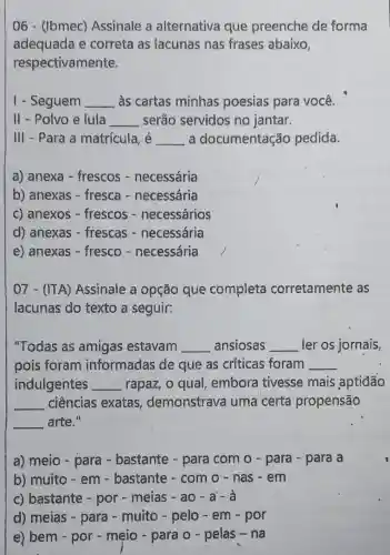 06 - (Ibmec)Assinale a alternativa que preenche de forma
adequada e correta as lacunas nas frases abaixo,
respectivamente.
1 - Seguem __ às cartas minhas poesias para você.
II - Polvo e lula __ serão servidos no jantar.
III - Para a matrícula, é __ a documentação pedida.
a) anexa - frescos - necessária
b) anexas - fresca - necessária
c) anexos - frescos - necessários
d) anexas - frescas - necessária
e) anexas - fresco - necessária
07 - (ITA)Assinale a opção que completa corretamente as
lacunas do texto a seguir:
"Todas as amigas estavam __ ansiosas __ ler os jornais,
pois foram informadas de que as críticas foram __
indulgentes __ rapaz, o qual embora tivesse mais aptiđão
__ ciências exatas demonstrava uma certa propensão
__ arte."
a) meio - para - bastante - para com o - para - para a
b) muito - em - bastante - com 0 - nas - em
c) bastante -por - meias - ao - a'-à