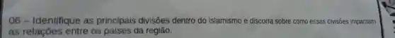 06 -Identifique as principais divisões dentro do islamismo e discorra sobre como essas divisões impactam
as relaçōes entre os países da região.