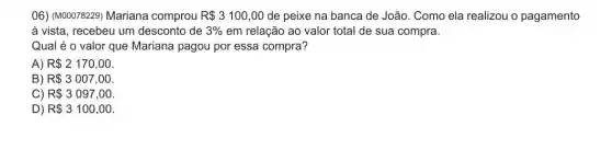 06) (M00078229) Mariana comprou R 3100,00 de peixe na banca de João. Como ela realizou o pagamento
à vista, recebeu um desconto de 3%  em relação ao valor total de sua compra.
Qual é o valor que Mariana pagou por essa compra?
A) R 2170,00
B) R 3007,00
C) R 3097,00.
D) R 3100,00