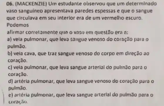 06. (MACKENZIE) Um estudante observou que um determinado
vaso sanguineo apresentava paredes espessas e que o sangue
que circulava em seu interlor era de um vermelho escuro.
Podemos
alirmar correlamente que o viso em quest.Jo eril it:
a) vela pulmonar, que leva saugue venoso do coroçlo para o
pulmão.
b) veia cava, que traz sangue venoso do corpo em direção ao
coração.
c) vela pulmonar, que leva sangue arterial do pulmāo para o
coração.
d) artéria pulmonar, que leva sangue venoso do coração para o
pulmāo.
c) artério pulmonar, que leva sangue orterlal do pulmão para o
coração.