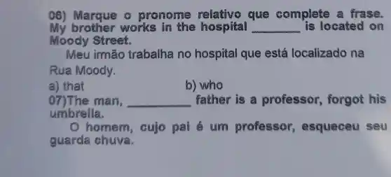 06) Marque pronome relativo que complete a frase.
My brother works in the hospital __ is located on
Moody Street.
Mẹu irmão trabalha no hospital que está localizado na
Rua Moody.
a) that
b) who
07) The man, __ father is a professor , forgot his
umbrella.
homem , cujo pai e um professor esqueceu seu
guarda chuva.