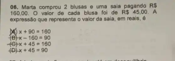 06. Marta comprou 2 blusas e uma saia pagando RS
160,00 O valor de cada blusa foi de R 45,00 A
expressão que representa o valor da saia, em reais, é
x x+90=160
(B) x-160=90
x+45=160
(D) x+45=90