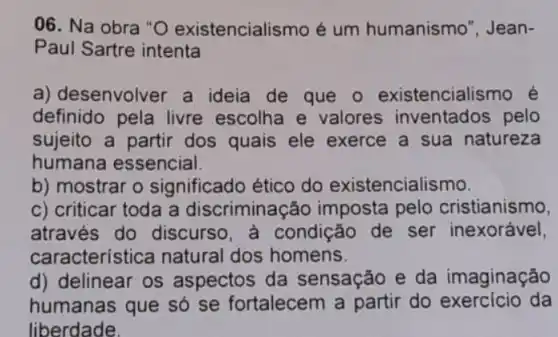 06. Na obra "O existencialismo é um humanismo", Jean-
Paul Sartre intenta
a) de senvolver a ideia de que 0 existenciali smo é
definido pela livre escolha e valores inventados pelo
sujeito a partir dos quais ele exerce a sua natureza
humana essencial.
b) mostrar o significado ético do existencialismo.
c) criticar toda a discriminação imposta pelo cristianismo,
através do discurso, a condição de ser inexorável,
característ ica natural dos homens.
d) delinear os aspectos da sensação e da imaginação
humanas que só se fortalecem a partir do exercício da
liberdade.