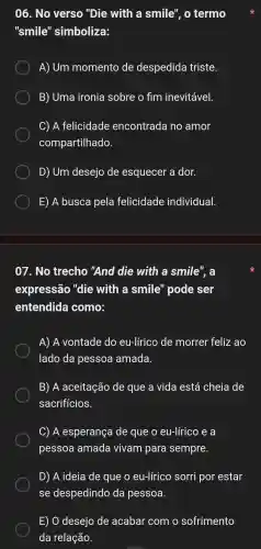 06. No verso "Die with a smile". 0 termo
"smile"simboliza:
A) Um momento de despedida triste.
B) Uma ironia sobre o fim inevitável.
C) A felicidade encontrada no amor
compartilhado.
D) Um desejo de esquecer a dor.
E)A busca pela felicidade individual.
07. No trecho "And die with a smile", a
expressão , "die with a smile "pode ser
entendida como:
A) A vontade do eu-lírico de morrer feliz ao
lado da pessoa amada.
B) A aceitação de que a vida está cheia de
sacrificios.
C) A esperança de que o eu-lírico e a
pessoa amada vivam para sempre.
D) A ideia de que o eu-lírico sorri por estar
se despedindo da pessoa.
E) 0 desejo de acabar com o sofrimento
da relação.