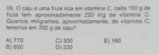 06. O caju é uma fruta rica em vitamina C, cada 100 gda
fruta tem aproximada mente 220 mg de vitamina C.
Quantos miligramas , aproximadamente, de vitamina C.
teremos em 350 g de caju?
A) 770
C) 300
E) 160
B) 660
D) 220