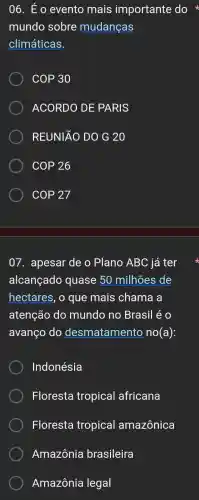 06. É o evento mais importante do
mundo sobre mudanças
climáticas.
COP 30
ACORDO DE PARIS
REUNIÃO DO G 20
COP 26
COP 27
07 . apesar de o Plano ABC já ter
alcançado quase 50 milhões de
hectares , o que mais chama , a
atenção do mundo no Brasil éo
avanço do desmatamento no (a)
Indonésia
Floresta tropical africana
Floresta tropical amazônica
Amazônia brasileira
Amazônia legal