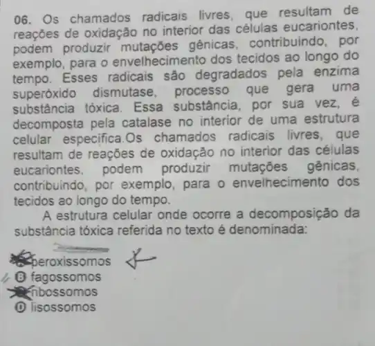 06. Os chamados radicais livres, que de
reações de oxidação no interior das células eucariontes
podem produzir gênicas, contribuindo , por
exemplo, para o envelhecimento dos tecidos ao longo do
tempo. Esses radicais são degradados pela enzima
superóxido dismutase, processo que gera uma
substância tóxica Essa substância , por sua vez, e
decomposta pela catalase no interior de uma estrutura
celular especifica.Os chamados radicais livres,que
resultam de reações de oxidação no interior das células
eucariontes. podem produzir mutaçōes gênicas.
contribuindo, por exemplo, para o envelhecimento dos
tecidos ao longo do tempo.
A estrutura celular onde ocorre a decomposição da
substância tóxica referida no texto é denominada:
peroxissomos
(B) fagossomos
ceribossomos
(1) lisossomos