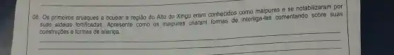 06. Os primeiros a ocupar a região do Alto do Xingu eram conhecidos como maipures e se notabilizaram por
suas aldeias fortificadas Apresente como os maipures criaram formas de interliga-las comentando sobre suas
__